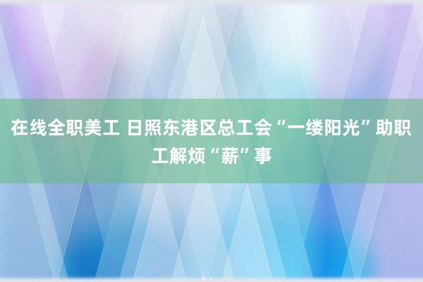 在线全职美工 日照东港区总工会“一缕阳光”助职工解烦“薪”事